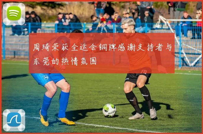 周琦荣获全运会铜牌感谢支持者与东莞的热情氛围