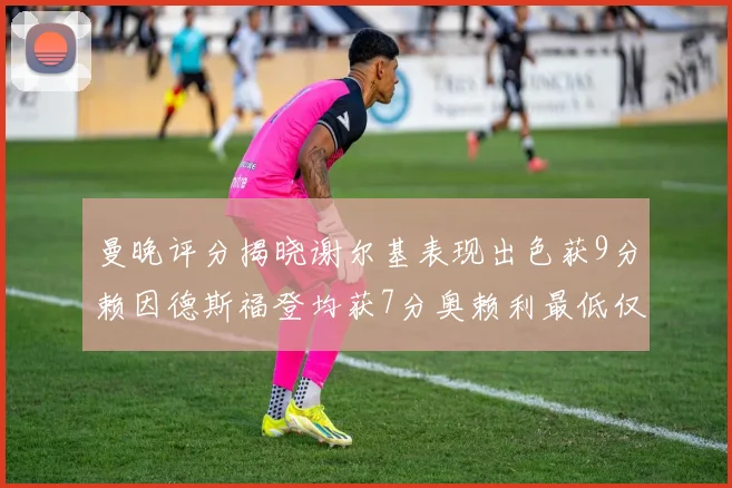 曼晚评分揭晓谢尔基表现出色获9分赖因德斯福登均获7分奥赖利最低仅5分