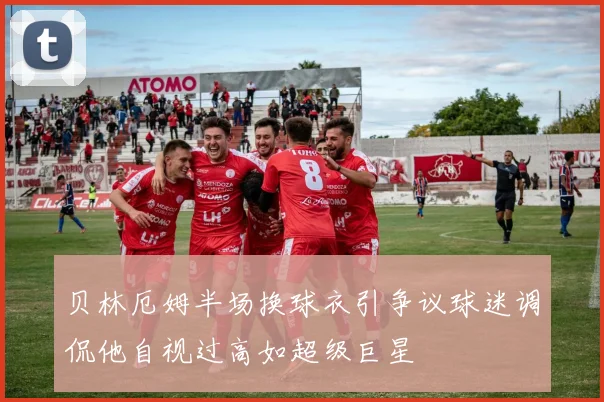 贝林厄姆半场换球衣引争议球迷调侃他自视过高如超级巨星