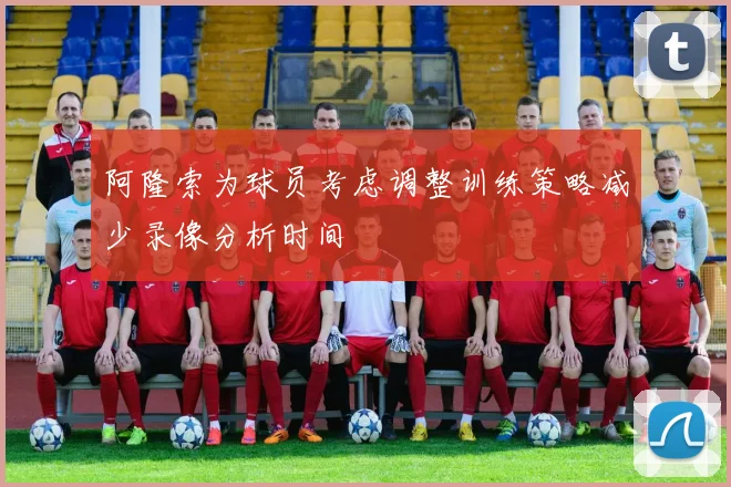 阿隆索为球员考虑调整训练策略减少录像分析时间