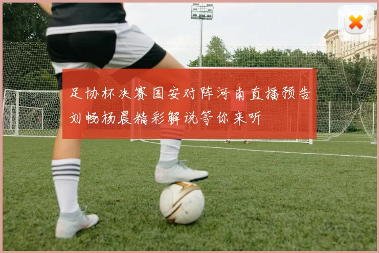足协杯决赛国安对阵河南直播预告刘畅杨晨精彩解说等你来听