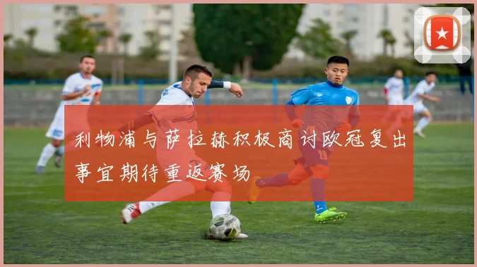 利物浦与萨拉赫积极商讨欧冠复出事宜期待重返赛场