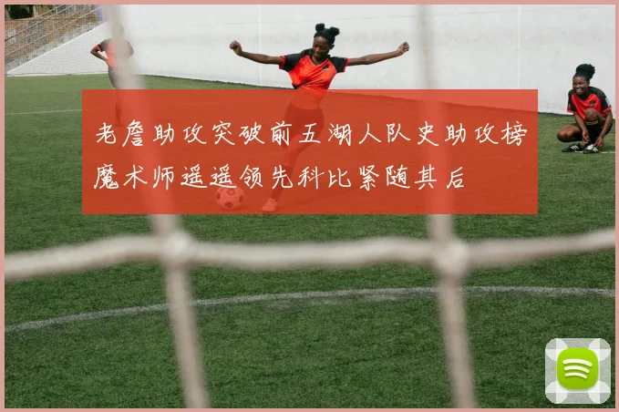 老詹助攻突破前五湖人队史助攻榜魔术师遥遥领先科比紧随其后