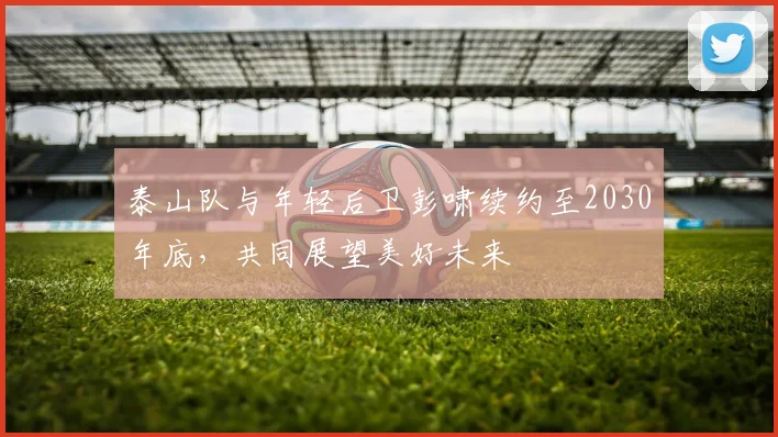 泰山队与年轻后卫彭啸续约至2030年底，共同展望美好未来