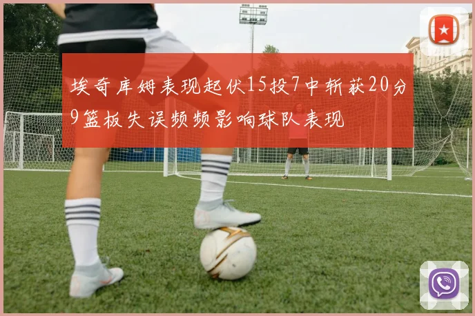 埃奇库姆表现起伏15投7中斩获20分9篮板失误频频影响球队表现