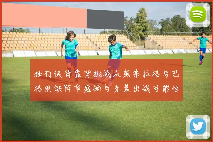 独行侠背靠背挑战灰熊弗拉格与巴格利缺阵华盛顿与克莱出战可能性微小