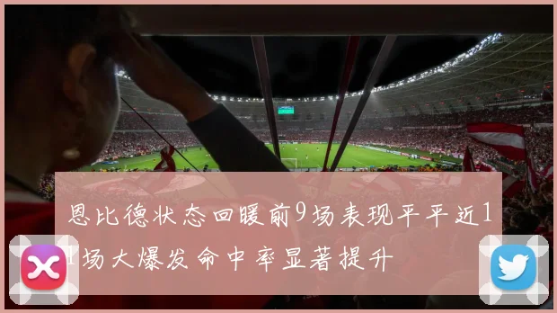 恩比德状态回暖前9场表现平平近11场大爆发命中率显著提升