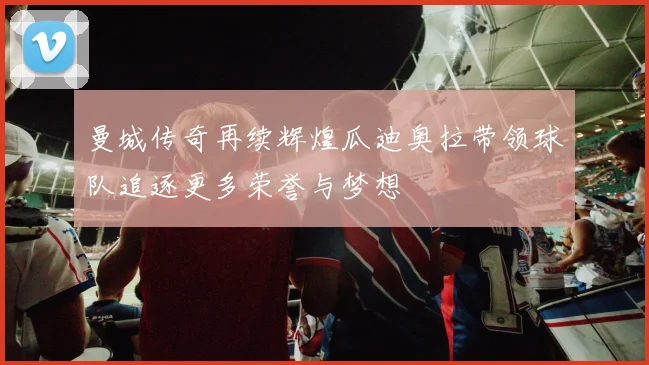 曼城传奇再续辉煌瓜迪奥拉带领球队追逐更多荣誉与梦想