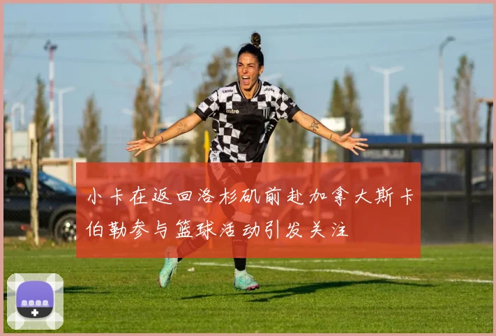 小卡在返回洛杉矶前赴加拿大斯卡伯勒参与篮球活动引发关注