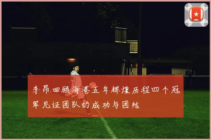 李昂回顾海港五年辉煌历程四个冠军见证团队的成功与团结