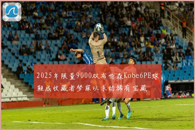 2025年限量9000双布伦森Kobe6PE球鞋成收藏者梦寐以求的稀有宝藏
