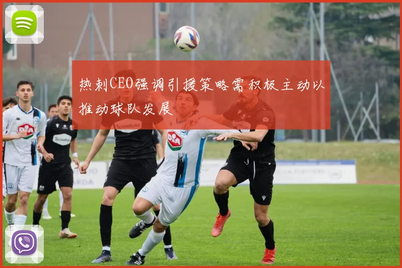 热刺CEO强调引援策略需积极主动以推动球队发展
