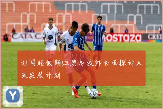 刘闻超假期归澳与波帅会面探讨未来发展计划