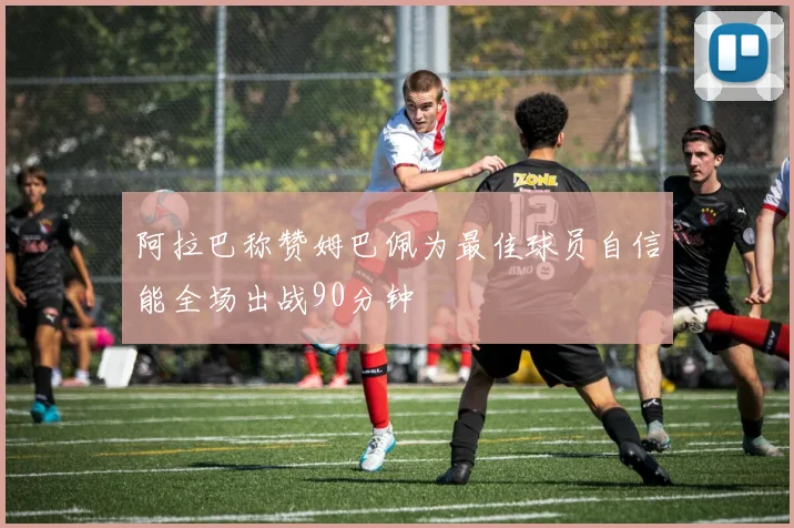 阿拉巴称赞姆巴佩为最佳球员自信能全场出战90分钟