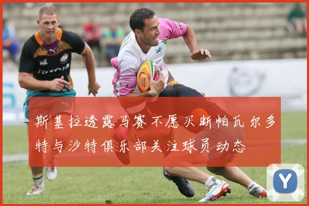 斯基拉透露马赛不愿买断帕瓦尔多特与沙特俱乐部关注球员动态