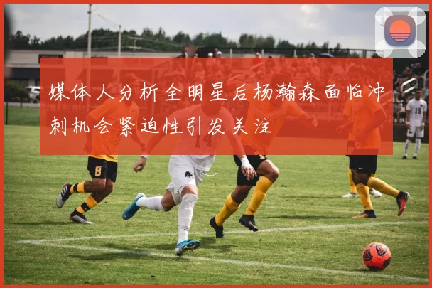 媒体人分析全明星后杨瀚森面临冲刺机会紧迫性引发关注