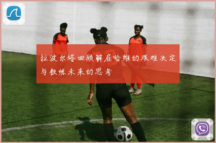 拉波尔塔回顾解雇哈维的艰难决定与教练未来的思考