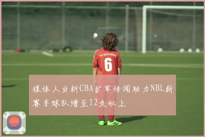 媒体人分析CBA扩军传闻助力NBL新赛季球队增至12支以上