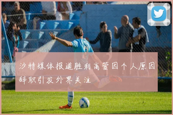 沙特媒体报道胜利高管因个人原因辞职引发外界关注