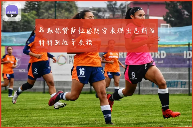 希勒称赞萨拉赫防守表现出色斯洛特特别给予表扬