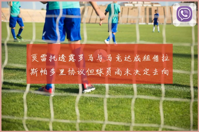 莫雷托透露罗马与马竞达成租借拉斯帕多里协议但球员尚未决定去向