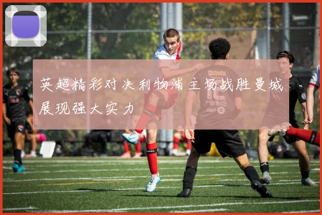 英超精彩对决利物浦主场战胜曼城展现强大实力