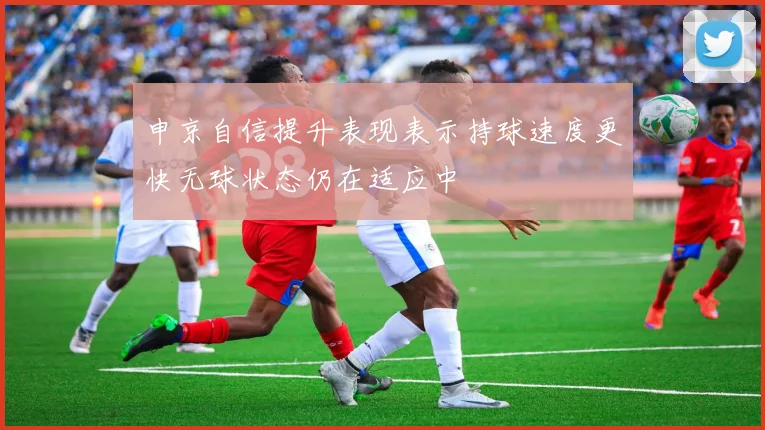 申京自信提升表现表示持球速度更快无球状态仍在适应中