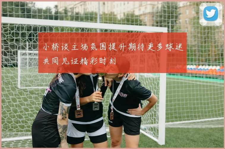 小桥谈主场氛围提升期待更多球迷共同见证精彩时刻
