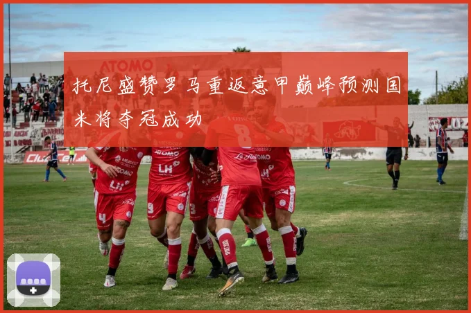 托尼盛赞罗马重返意甲巅峰预测国米将夺冠成功