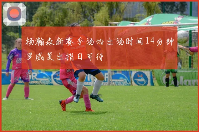 杨瀚森新赛季场均出场时间14分钟罗威复出指日可待