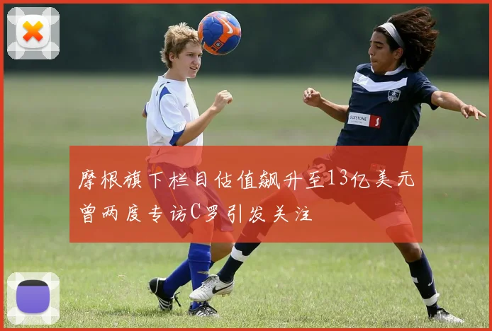 摩根旗下栏目估值飙升至13亿美元曾两度专访C罗引发关注