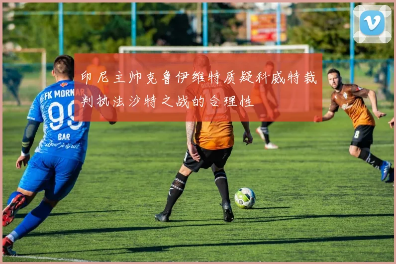 印尼主帅克鲁伊维特质疑科威特裁判执法沙特之战的合理性