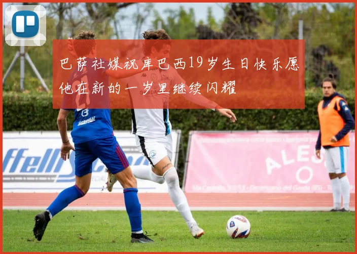 巴萨社媒祝库巴西19岁生日快乐愿他在新的一岁里继续闪耀