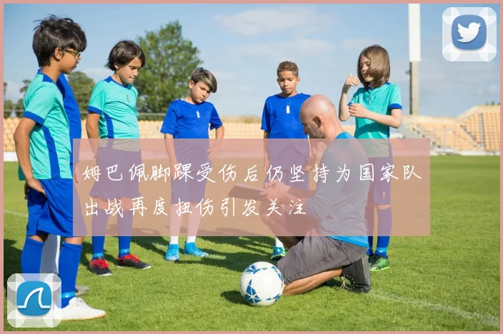 姆巴佩脚踝受伤后仍坚持为国家队出战再度扭伤引发关注