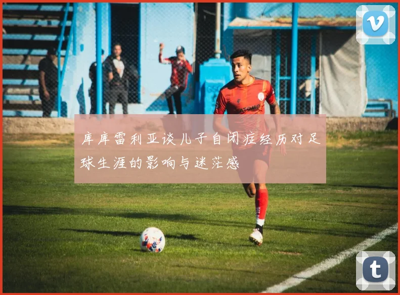 库库雷利亚谈儿子自闭症经历对足球生涯的影响与迷茫感