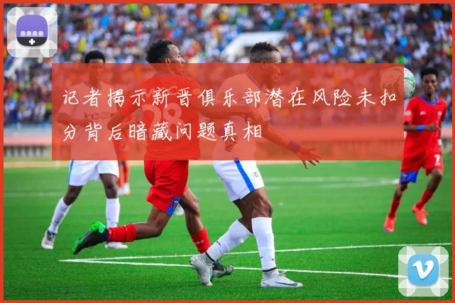 记者揭示新晋俱乐部潜在风险未扣分背后暗藏问题真相
