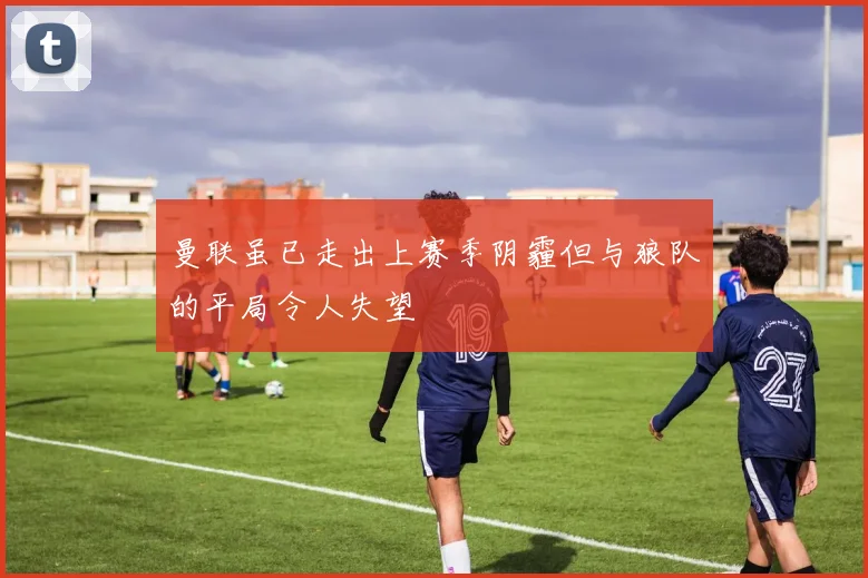 曼联虽已走出上赛季阴霾但与狼队的平局令人失望
