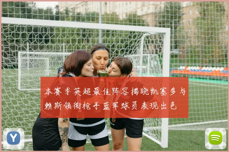 本赛季英超最佳阵容揭晓凯塞多与赖斯领衔枪手蓝军球员表现出色