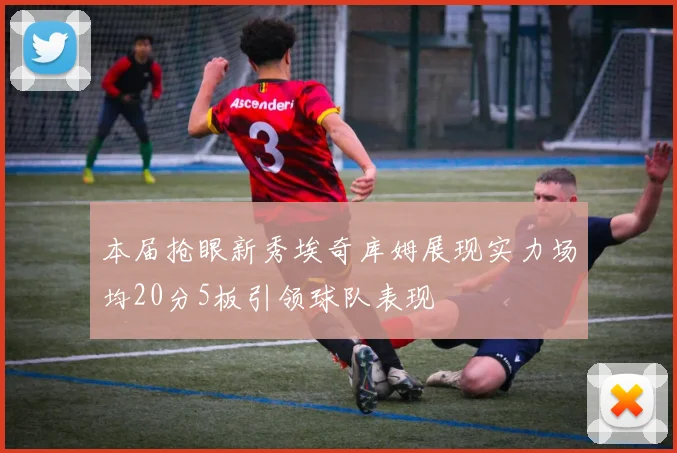 本届抢眼新秀埃奇库姆展现实力场均20分5板引领球队表现
