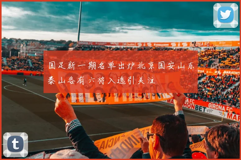 国足新一期名单出炉北京国安山东泰山各有六将入选引关注