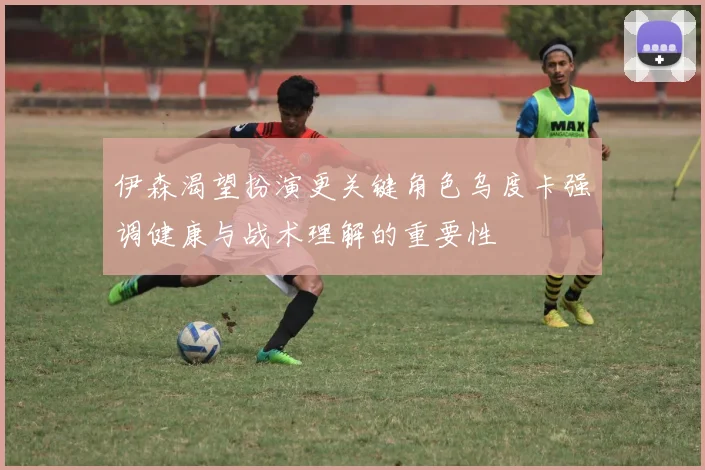 伊森渴望扮演更关键角色乌度卡强调健康与战术理解的重要性