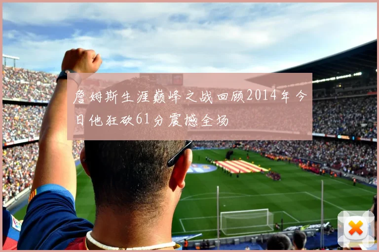 詹姆斯生涯巅峰之战回顾2014年今日他狂砍61分震撼全场