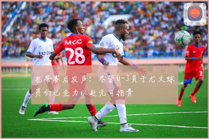 孔蒂赛后发声：尽管0-3负于尤文球员们已全力以赴无可指责