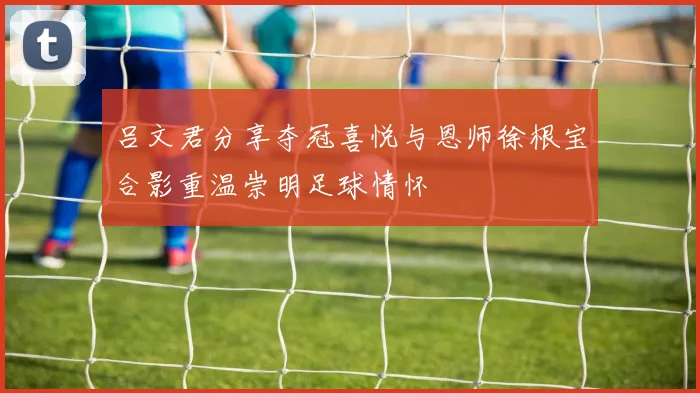 吕文君分享夺冠喜悦与恩师徐根宝合影重温崇明足球情怀