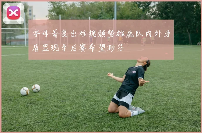 字母哥复出难挽颓势雄鹿队内外矛盾显现季后赛希望渺茫